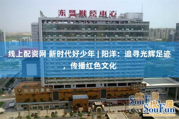 线上配资网 新时代好少年 | 阳洋：追寻光辉足迹，传播红色文化
