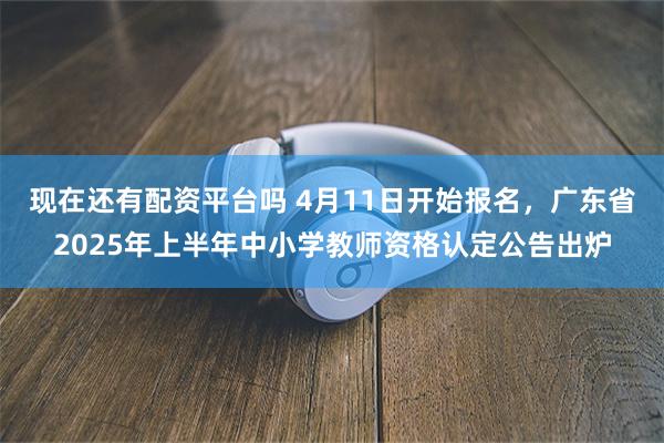现在还有配资平台吗 4月11日开始报名，广东省2025年上半年中小学教师资格认定公告出炉