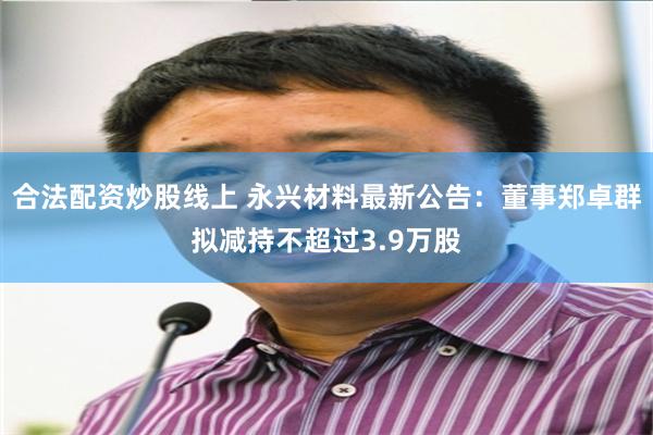 合法配资炒股线上 永兴材料最新公告：董事郑卓群拟减持不超过3.9万股
