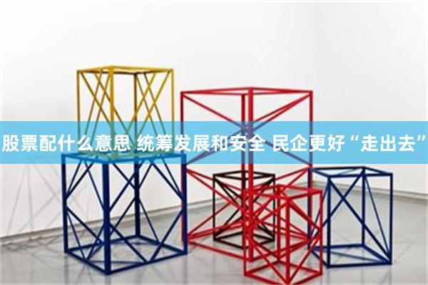 股票配什么意思 统筹发展和安全 民企更好“走出去”