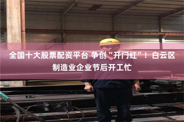 全国十大股票配资平台 争创“开门红”！白云区制造业企业节后开工忙