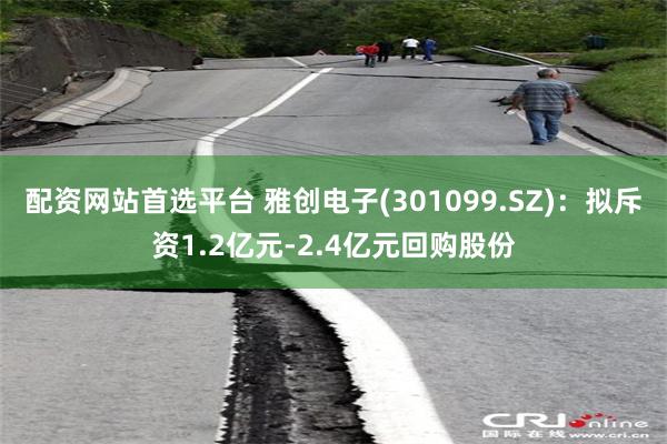 配资网站首选平台 雅创电子(301099.SZ)：拟斥资1.2亿元-2.4亿元回购股份