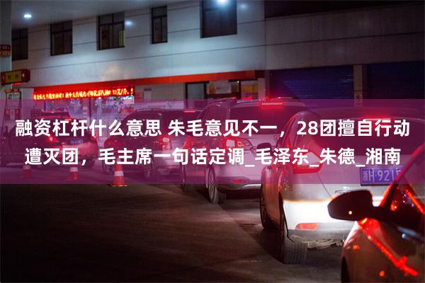 融资杠杆什么意思 朱毛意见不一，28团擅自行动遭灭团，毛主席一句话定调_毛泽东_朱德_湘南