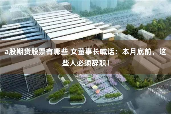 a股期货股票有哪些 女董事长喊话：本月底前，这些人必须辞职！