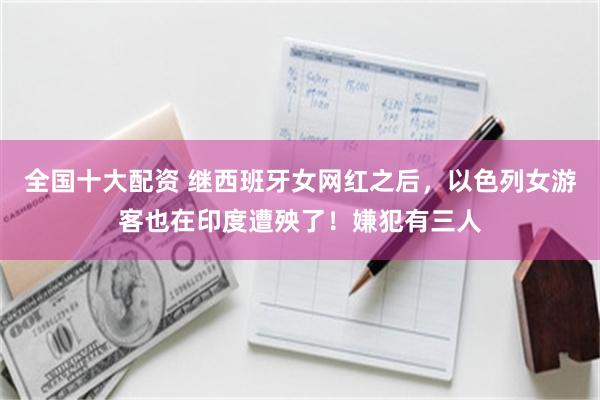 全国十大配资 继西班牙女网红之后，以色列女游客也在印度遭殃了！嫌犯有三人