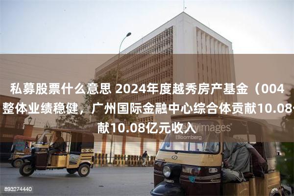 私募股票什么意思 2024年度越秀房产基金（00405.HK）整体业绩稳健，广州国际金融中心综合体贡献10.08亿元收入