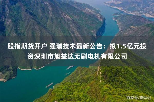 股指期货开户 强瑞技术最新公告：拟1.5亿元投资深圳市旭益达无刷电机有限公司