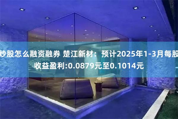炒股怎么融资融券 楚江新材：预计2025年1-3月每股收益盈利:0.0879元至0.1014元