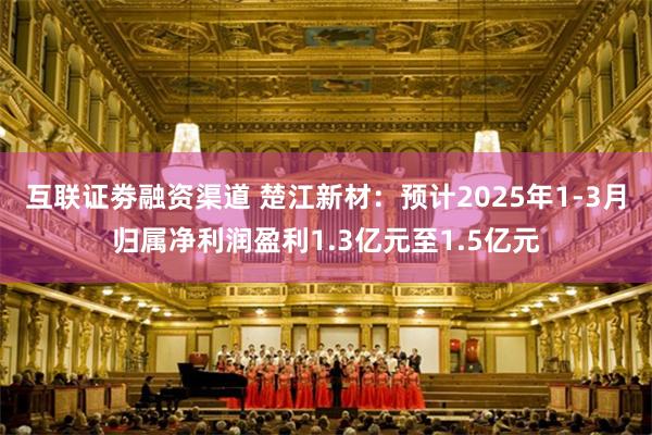互联证劵融资渠道 楚江新材：预计2025年1-3月归属净利润盈利1.3亿元至1.5亿元