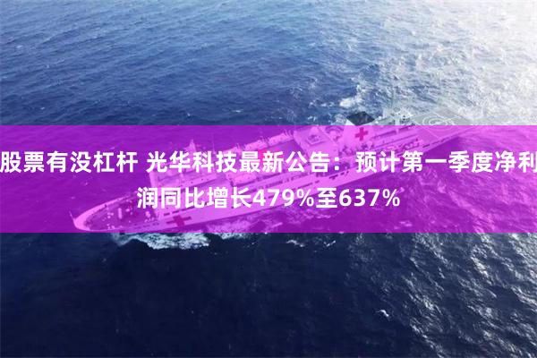 股票有没杠杆 光华科技最新公告：预计第一季度净利润同比增长479%至637%
