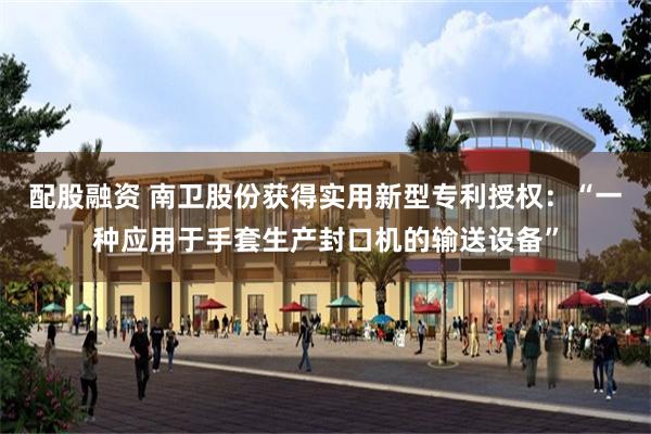 配股融资 南卫股份获得实用新型专利授权：“一种应用于手套生产封口机的输送设备”