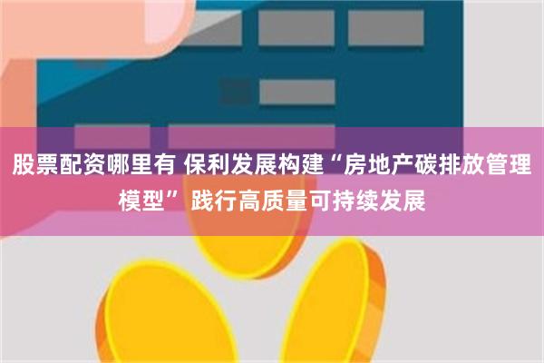 股票配资哪里有 保利发展构建“房地产碳排放管理模型” 践行高质量可持续发展