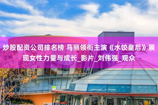 炒股配资公司排名榜 马丽领衔主演《水饺皇后》展现女性力量与成长_影片_刘伟强_观众