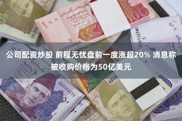 公司配资炒股 前程无忧盘前一度涨超20% 消息称被收购价格为50亿美元