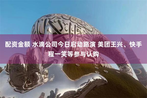 配资金额 水滴公司今日启动路演 美团王兴、快手程一笑等参与认购