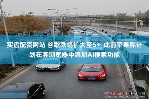 实盘配资网站 谷歌跌幅扩大至5% 此前苹果称计划在其浏览器中添加AI搜索功能