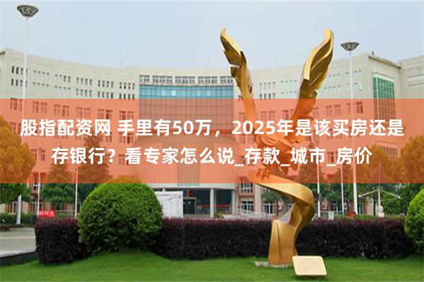 股指配资网 手里有50万，2025年是该买房还是存银行？看专家怎么说_存款_城市_房价