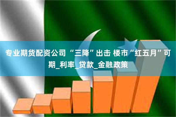 专业期货配资公司 “三降”出击 楼市“红五月”可期_利率_贷款_金融政策