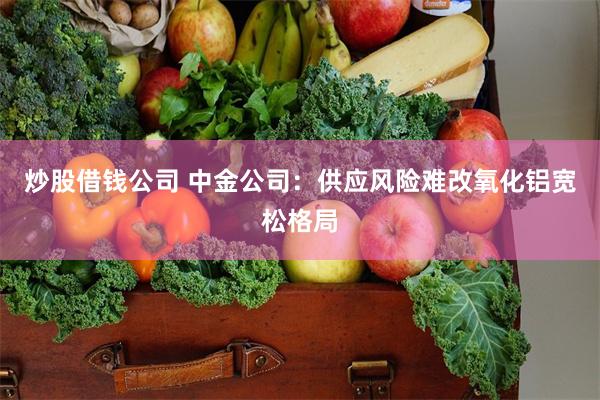炒股借钱公司 中金公司：供应风险难改氧化铝宽松格局