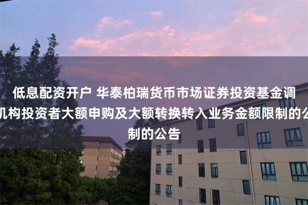 低息配资开户 华泰柏瑞货币市场证券投资基金调整机构投资者大额申购及大额转换转入业务金额限制的公告