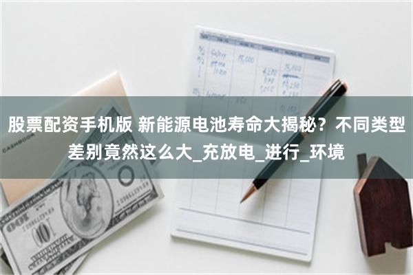 股票配资手机版 新能源电池寿命大揭秘？不同类型差别竟然这么大_充放电_进行_环境