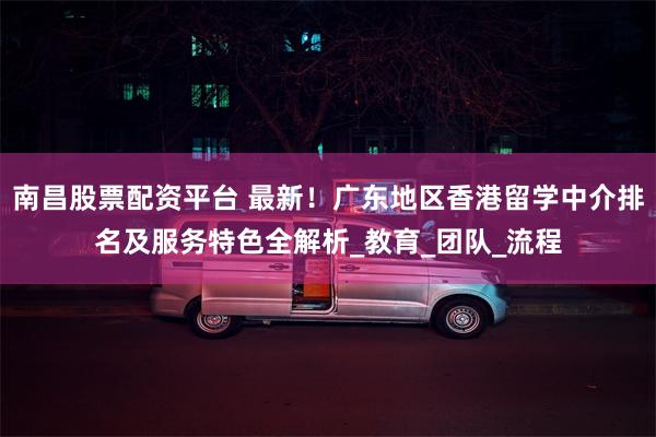 南昌股票配资平台 最新！广东地区香港留学中介排名及服务特色全解析_教育_团队_流程