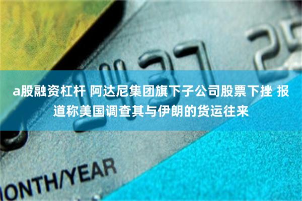 a股融资杠杆 阿达尼集团旗下子公司股票下挫 报道称美国调查其与伊朗的货运往来