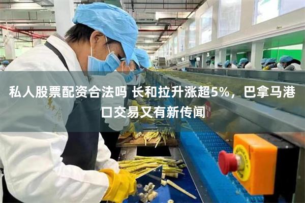 私人股票配资合法吗 长和拉升涨超5%，巴拿马港口交易又有新传闻