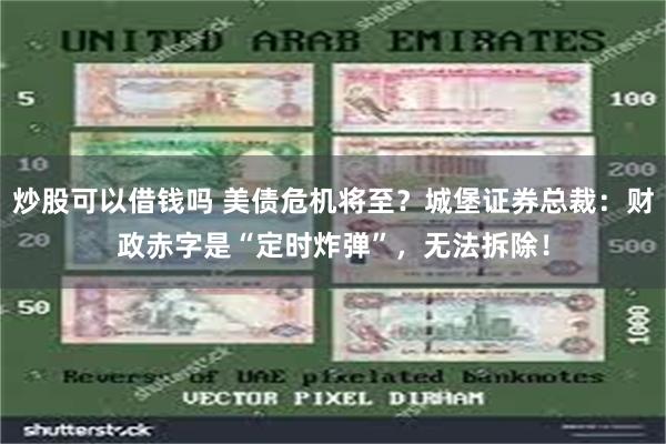 炒股可以借钱吗 美债危机将至？城堡证券总裁：财政赤字是“定时炸弹”，无法拆除！