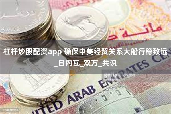 杠杆炒股配资app 确保中美经贸关系大船行稳致远_日内瓦_双方_共识