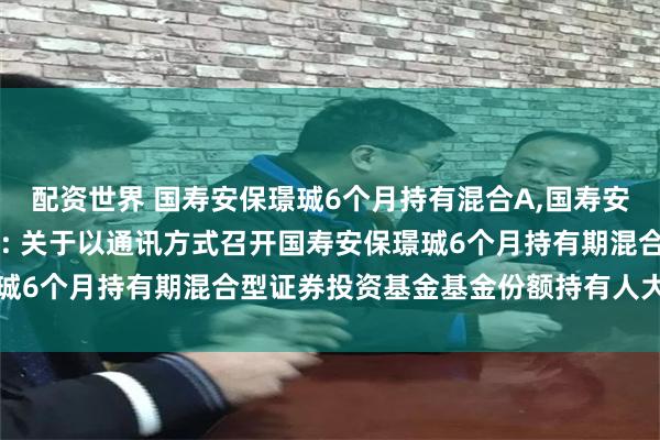配资世界 国寿安保璟珹6个月持有混合A,国寿安保璟珹6个月持有混合C: 关于以通讯方式召开国寿安保璟珹6个月持有期混合型证券投资基金基金份额持有人大会的公告