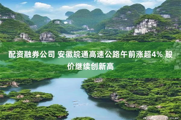 配资融券公司 安徽皖通高速公路午前涨超4% 股价继续创新高