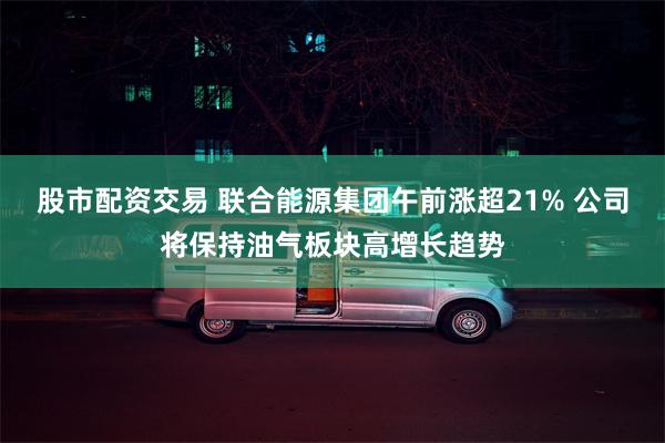 股市配资交易 联合能源集团午前涨超21% 公司将保持油气板块高增长趋势