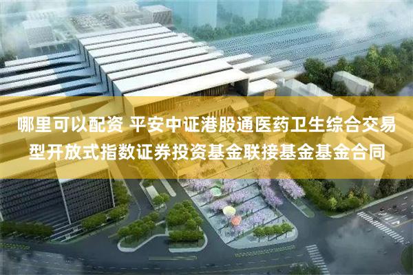 哪里可以配资 平安中证港股通医药卫生综合交易型开放式指数证券投资基金联接基金基金合同