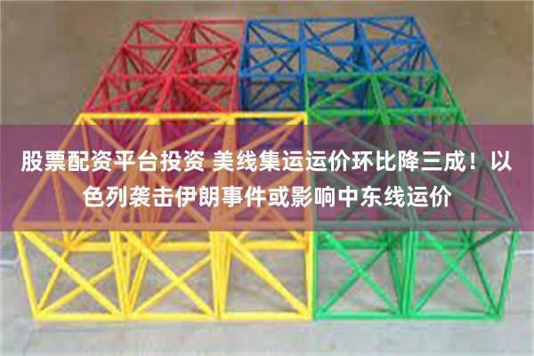 股票配资平台投资 美线集运运价环比降三成！以色列袭击伊朗事件或影响中东线运价