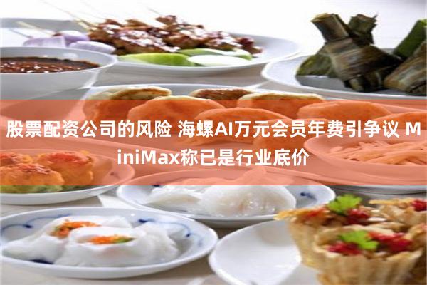 股票配资公司的风险 海螺AI万元会员年费引争议 MiniMax称已是行业底价