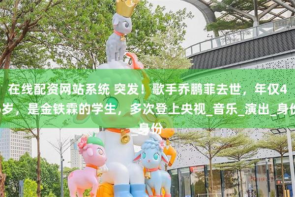 在线配资网站系统 突发！歌手乔鹏菲去世，年仅46岁，是金铁霖的学生，多次登上央视_音乐_演出_身份