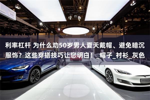 利率杠杆 为什么劝50岁男人夏天戴帽、避免暗沉服饰？这些穿搭技巧让您明白！_帽子_衬衫_灰色