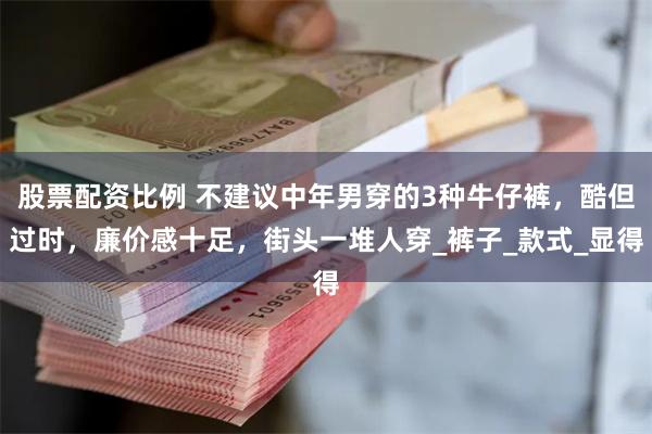 股票配资比例 不建议中年男穿的3种牛仔裤，酷但过时，廉价感十足，街头一堆人穿_裤子_款式_显得