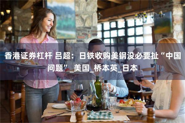 香港证券杠杆 吕超：日铁收购美钢没必要扯“中国问题”_美国_桥本英_日本