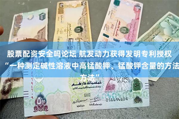 股票配资安全吗论坛 航发动力获得发明专利授权：“一种测定碱性溶液中高锰酸钾、锰酸钾含量的方法”