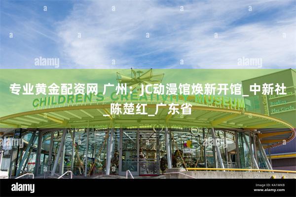 专业黄金配资网 广州：JC动漫馆焕新开馆_中新社_陈楚红_广东省