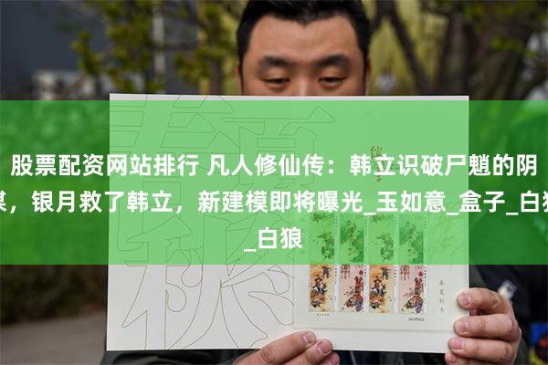 股票配资网站排行 凡人修仙传：韩立识破尸魈的阴谋，银月救了韩立，新建模即将曝光_玉如意_盒子_白狼