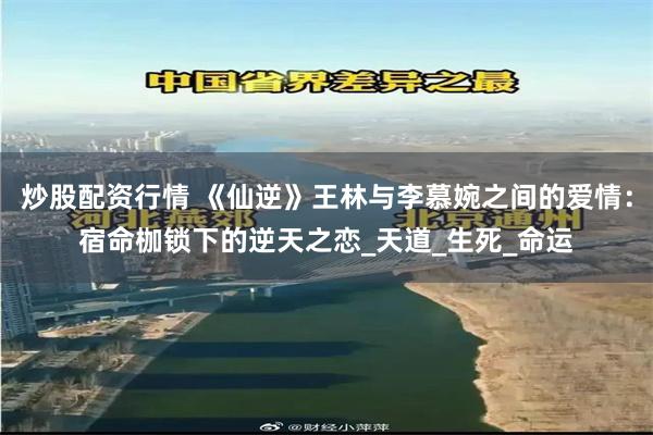 炒股配资行情 《仙逆》王林与李慕婉之间的爱情：宿命枷锁下的逆天之恋_天道_生死_命运