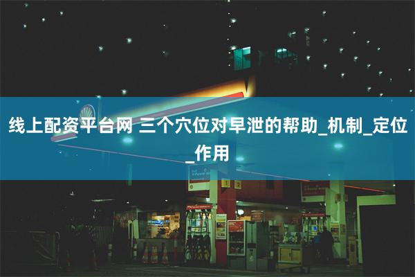 线上配资平台网 三个穴位对早泄的帮助_机制_定位_作用