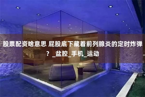 股票配资啥意思 屁股底下藏着前列腺炎的定时炸弹？_盆腔_手机_运动