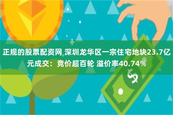 正规的股票配资网 深圳龙华区一宗住宅地块23.7亿元成交：竞价超百轮 溢价率40.74%