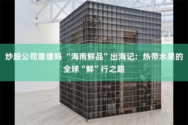 炒股公司靠谱吗 “海南鲜品”出海记：热带水果的全球“鲜”行之路