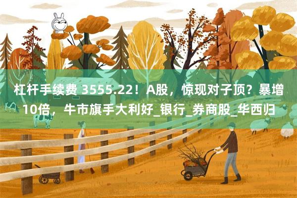 杠杆手续费 3555.22！A股，惊现对子顶？暴增10倍，牛市旗手大利好_银行_券商股_华西归