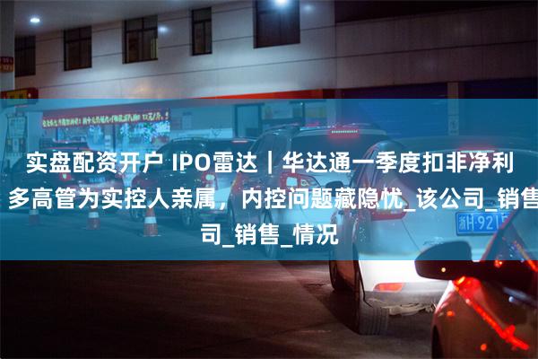 实盘配资开户 IPO雷达｜华达通一季度扣非净利下滑，多高管为实控人亲属，内控问题藏隐忧_该公司_销售_情况